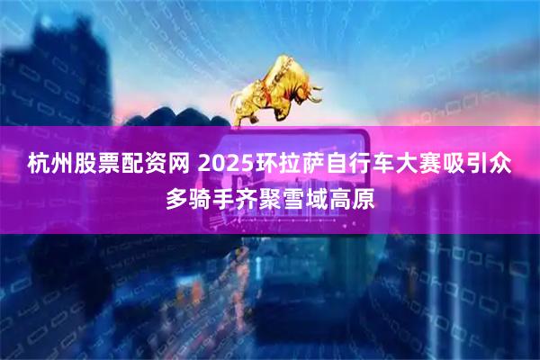 杭州股票配資網(wǎng) 2025環(huán)拉薩自行車大賽吸引眾多騎手齊聚雪域高原