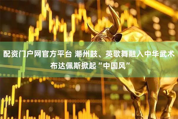 配資門戶網官方平臺 潮州鼓、英歌舞融入中華武術 布達佩斯掀起“中國風”