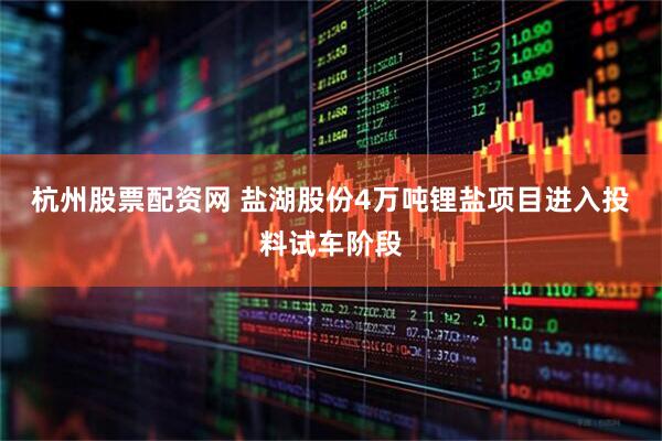 杭州股票配資網(wǎng) 鹽湖股份4萬噸鋰鹽項(xiàng)目進(jìn)入投料試車階段